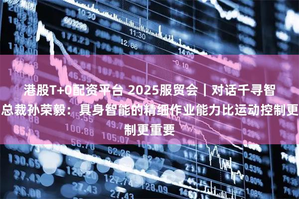 港股T+0配资平台 2025服贸会｜对话千寻智能副总裁孙荣毅：具身智能的精细作业能力比运动控制更重要