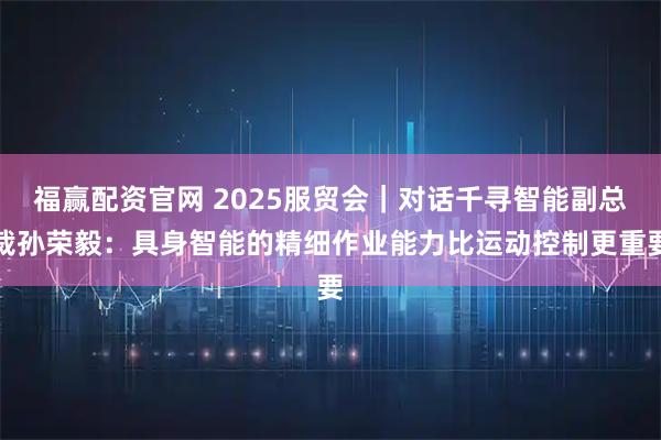 福赢配资官网 2025服贸会｜对话千寻智能副总裁孙荣毅：具身智能的精细作业能力比运动控制更重要