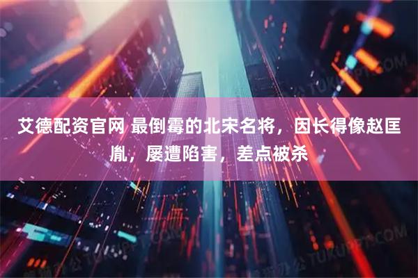 艾德配资官网 最倒霉的北宋名将，因长得像赵匡胤，屡遭陷害，差点被杀