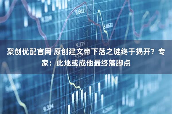 聚创优配官网 原创建文帝下落之谜终于揭开？专家：此地或成他最终落脚点