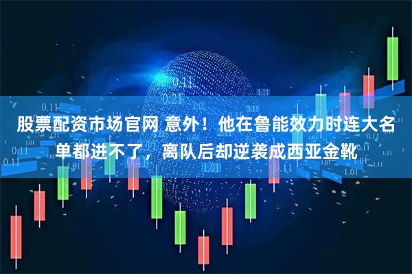 股票配资市场官网 意外！他在鲁能效力时连大名单都进不了，离队后却逆袭成西亚金靴