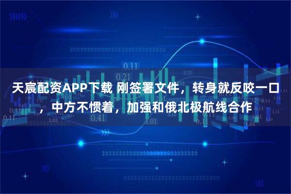 天宸配资APP下载 刚签署文件，转身就反咬一口，中方不惯着，加强和俄北极航线合作