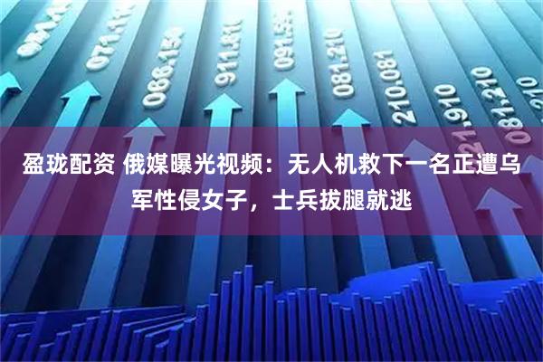 盈珑配资 俄媒曝光视频：无人机救下一名正遭乌军性侵女子，士兵拔腿就逃
