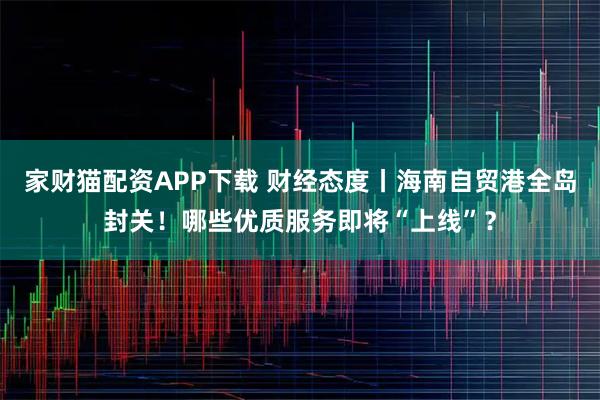 家财猫配资APP下载 财经态度丨海南自贸港全岛封关！哪些优质服务即将“上线”？
