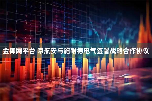 金御网平台 京航安与施耐德电气签署战略合作协议