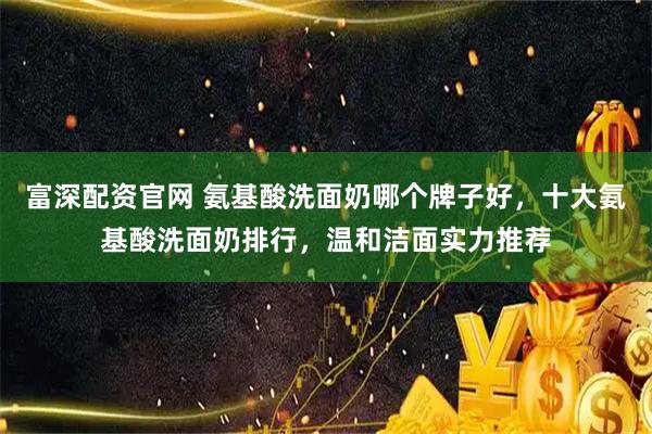 富深配资官网 氨基酸洗面奶哪个牌子好，十大氨基酸洗面奶排行，温和洁面实力推荐