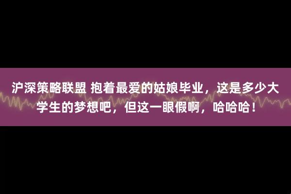 沪深策略联盟 抱着最爱的姑娘毕业，这是多少大学生的梦想吧，但这一眼假啊，哈哈哈！