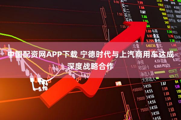 中国配资网APP下载 宁德时代与上汽商用车达成深度战略合作