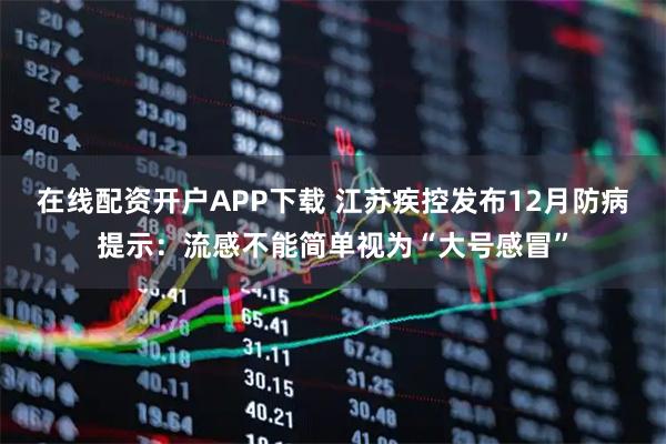 在线配资开户APP下载 江苏疾控发布12月防病提示：流感不能简单视为“大号感冒”