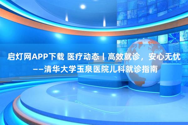 启灯网APP下载 医疗动态丨高效就诊，安心无忧 ——清华大学玉泉医院儿科就诊指南