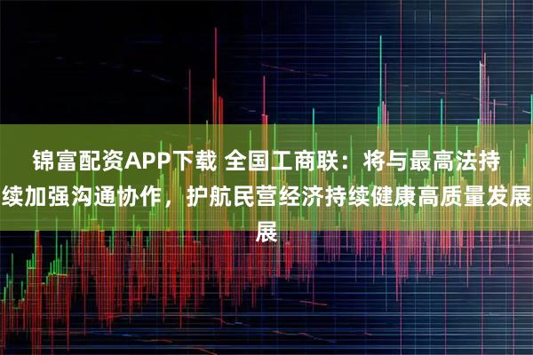 锦富配资APP下载 全国工商联：将与最高法持续加强沟通协作，护航民营经济持续健康高质量发展