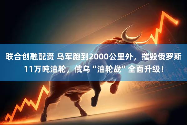 联合创融配资 乌军跑到2000公里外，摧毁俄罗斯11万吨油轮，俄乌“油轮战”全面升级！