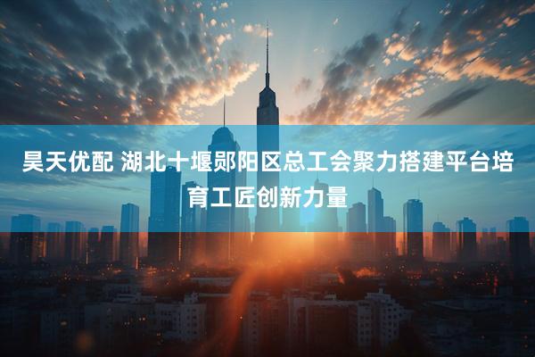 昊天优配 湖北十堰郧阳区总工会聚力搭建平台培育工匠创新力量