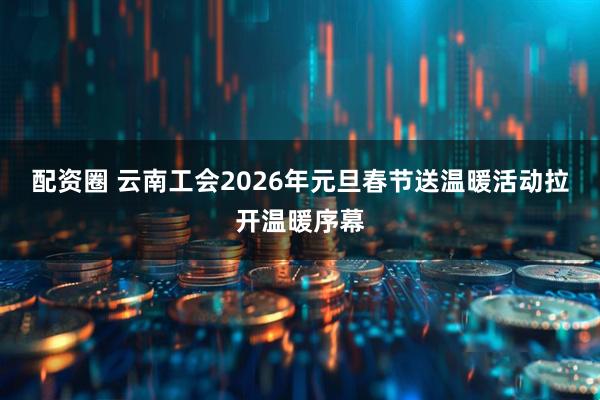 配资圈 云南工会2026年元旦春节送温暖活动拉开温暖序幕