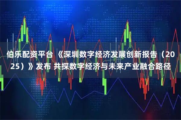 伯乐配资平台 《深圳数字经济发展创新报告（2025）》发布 共探数字经济与未来产业融合路径