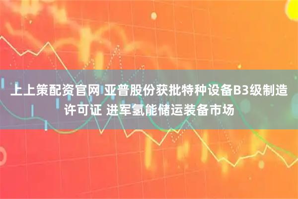 上上策配资官网 亚普股份获批特种设备B3级制造许可证 进军氢能储运装备市场