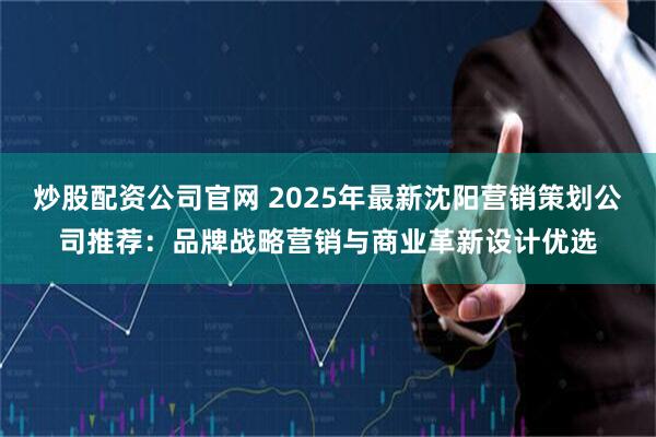炒股配资公司官网 2025年最新沈阳营销策划公司推荐：品牌战略营销与商业革新设计优选
