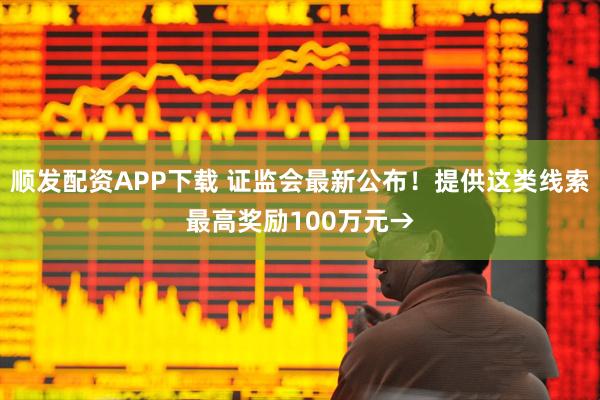 顺发配资APP下载 证监会最新公布！提供这类线索最高奖励100万元→