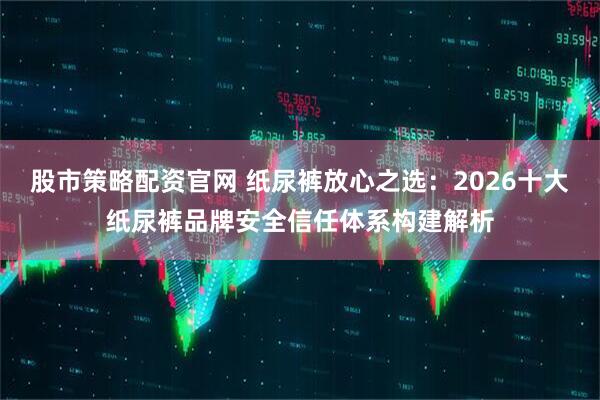 股市策略配资官网 纸尿裤放心之选：2026十大纸尿裤品牌安全信任体系构建解析