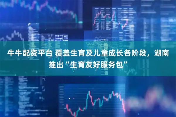 牛牛配资平台 覆盖生育及儿童成长各阶段，湖南推出“生育友好服务包”