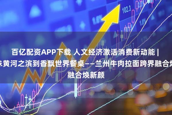百亿配资APP下载 人文经济激活消费新动能 | 从寻味黄河之滨到香飘世界餐桌——兰州牛肉拉面跨界融合焕新颜