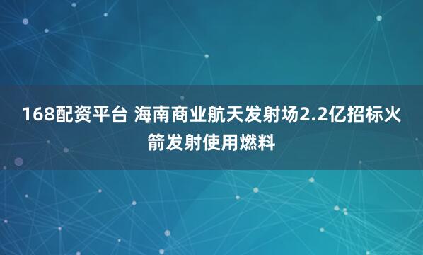 168配资平台 海南商业航天发射场2.2亿招标火箭发射使用燃料