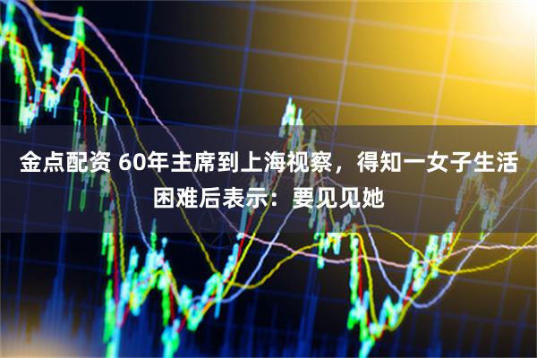 金点配资 60年主席到上海视察，得知一女子生活困难后表示：要见见她