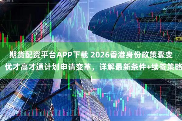 期货配资平台APP下载 2026香港身份政策骤变，优才高才通计划申请变革，详解最新条件+续签策略！