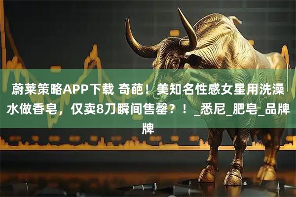 蔚莱策略APP下载 奇葩！美知名性感女星用洗澡水做香皂，仅卖8刀瞬间售罄？！_悉尼_肥皂_品牌