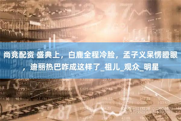 尚竞配资 盛典上，白鹿全程冷脸，孟子义呆愣瞪眼，迪丽热巴咋成这样了_祖儿_观众_明星