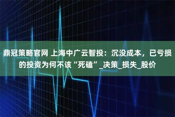 鼎冠策略官网 上海中广云智投：沉没成本，已亏损的投资为何不该“死磕”_决策_损失_股价