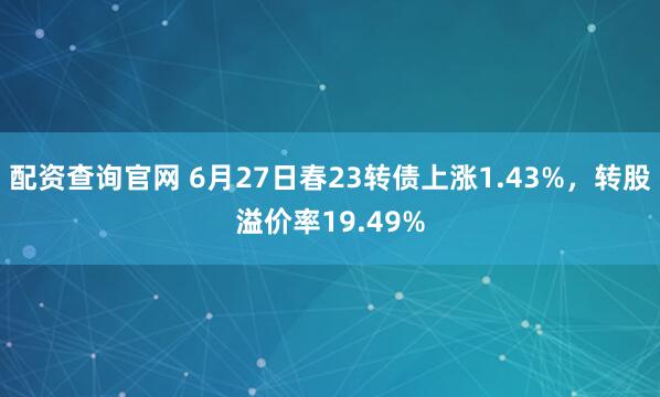 配资查询官网 6月27日春23转债上涨1.43%，转股溢价率19.49%