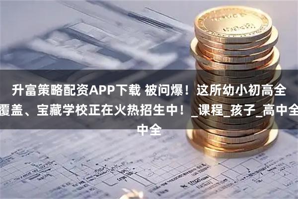 升富策略配资APP下载 被问爆！这所幼小初高全覆盖、宝藏学校正在火热招生中！_课程_孩子_高中全