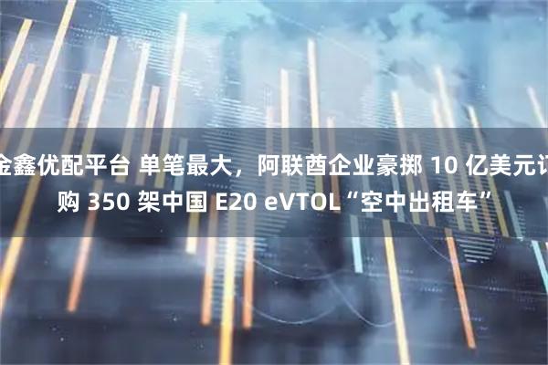 金鑫优配平台 单笔最大，阿联酋企业豪掷 10 亿美元订购 350 架中国 E20 eVTOL“空中出租车”