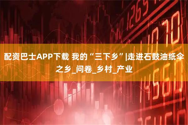 配资巴士APP下载 我的“三下乡”|走进石鼓油纸伞之乡_问卷_乡村_产业