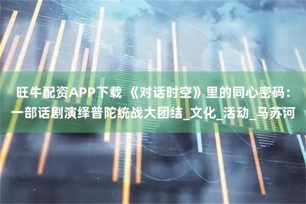 旺牛配资APP下载 《对话时空》里的同心密码：一部话剧演绎普陀统战大团结_文化_活动_马苏河