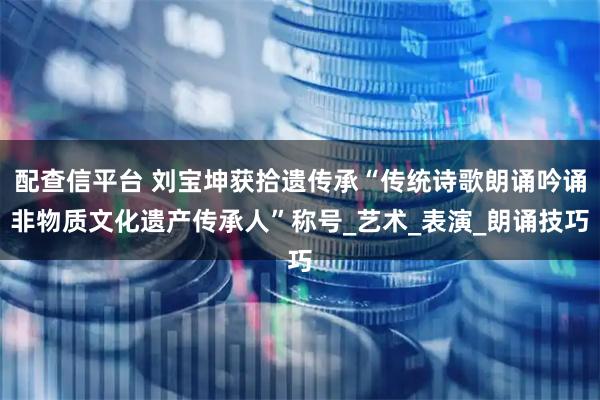 配查信平台 刘宝坤获拾遗传承“传统诗歌朗诵吟诵非物质文化遗产传承人”称号_艺术_表演_朗诵技巧