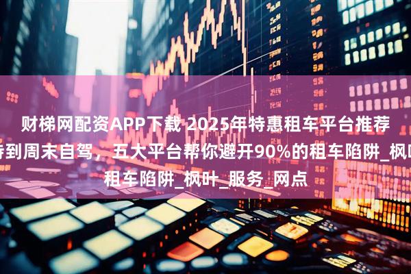 财梯网配资APP下载 2025年特惠租车平台推荐：从商务接待到周末自驾，五大平台帮你避开90%的租车陷阱_枫叶_服务_网点