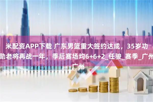 米配资APP下载 广东男篮重大签约达成，35岁功勋老将再战一年，季后赛场均6+6+2_任骏_赛季_广州