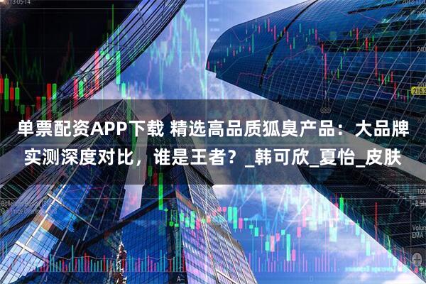 单票配资APP下载 精选高品质狐臭产品：大品牌实测深度对比，谁是王者？_韩可欣_夏怡_皮肤