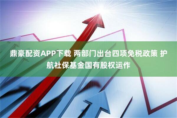 鼎豪配资APP下载 两部门出台四项免税政策 护航社保基金国有股权运作