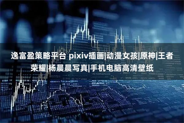 逸富盈策略平台 pixiv插画|动漫女孩|原神|王者荣耀|杨晨晨写真|手机电脑高清壁纸