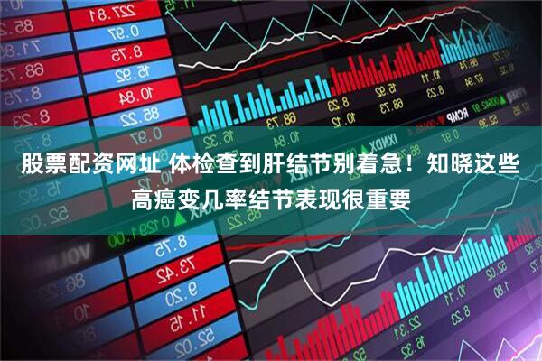 股票配资网址 体检查到肝结节别着急！知晓这些高癌变几率结节表现很重要