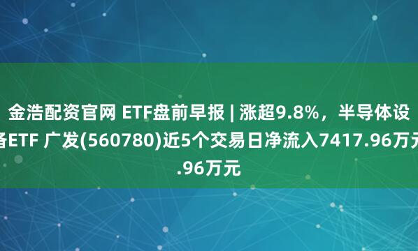 金浩配资官网 ETF盘前早报 | 涨超9.8%，半导体设备ETF 广发(560780)近5个交易日净流入7417.96万元