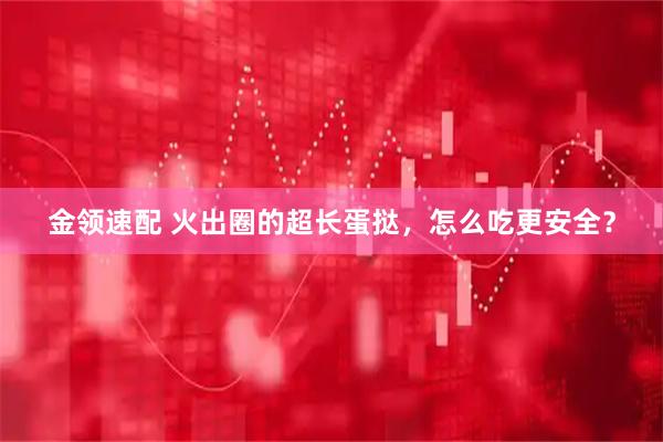 金领速配 火出圈的超长蛋挞，怎么吃更安全？