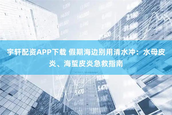 宇轩配资APP下载 假期海边别用清水冲：水母皮炎、海蜇皮炎急救指南